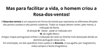 A Rosa-dos-ventos é um esquema em forma de estrela que representa as diferentes direções
dos pontos cardeais e dos pontos colaterais. Todos os mapas devem conter, pelo menos, a
indicação de Norte.
(A direção O - Oeste - pode vir indicada com
W, do inglês West.)
Antigos mapas portugueses tinham a indicação de Leste ou Oriente mais destacada devido ao
domínio português nessa zona.
Em orientação, um dos aparelhos mais usados é a Bússola. A sua agulha, por magnetismo,
indica sempre o Norte (magnético).
Mas para facilitar a vida, o homem criou a
Rosa-dos-ventos!
 