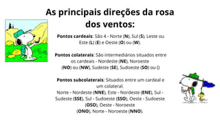 Pontos cardeais: São 4 - Norte (N), Sul (S), Leste ou
Este (L) (E) e Oeste (O) ou (W).
Pontos colaterais: São intermediários situados entre
os cardeais - Nordeste (NE), Noroeste
(NO) ou (NW), Sudeste (SE), Sudoeste (SO) ou ()
Pontos subcolaterais: Situados entre um cardeal e
um colateral.
Norte - Nordeste (NNE), Este - Nordeste (ENE), Sul -
Sudeste (SSE), Sul - Sudoeste (SSO), Oeste - Sudoeste
(OSO), Oeste - Noroeste
(ONO), Norte - Noroeste (NNO).
As principais direções da rosa
dos ventos:
 