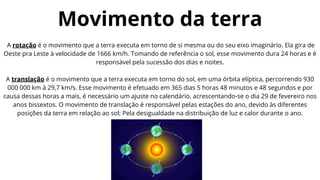 A rotação é o movimento que a terra executa em torno de si mesma ou do seu eixo imaginário. Ela gira de
Oeste pra Leste à velocidade de 1666 km/h. Tomando de referência o sol, esse movimento dura 24 horas e é
responsável pela sucessão dos dias e noites.
A translação é o movimento que a terra executa em torno do sol, em uma órbita elíptica, percorrendo 930
000 000 km à 29,7 km/s. Esse movimento é efetuado em 365 dias 5 horas 48 minutos e 48 segundos e por
causa dessas horas a mais, é necessário um ajuste no calendário, acrescentando-se o dia 29 de fevereiro nos
anos bissextos. O movimento de translação é responsável pelas estações do ano, devido às diferentes
posições da terra em relação ao sol; Pela desigualdade na distribuição de luz e calor durante o ano.
Movimento da terra
 
