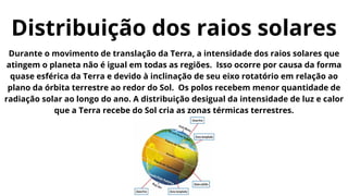Durante o movimento de translação da Terra, a intensidade dos raios solares que
atingem o planeta não é igual em todas as regiões. Isso ocorre por causa da forma
quase esférica da Terra e devido à inclinação de seu eixo rotatório em relação ao
plano da órbita terrestre ao redor do Sol. Os polos recebem menor quantidade de
radiação solar ao longo do ano. A distribuição desigual da intensidade de luz e calor
que a Terra recebe do Sol cria as zonas térmicas terrestres.
Distribuição dos raios solares
 