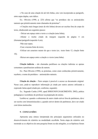 » No caso de uma citação de até três linhas, esta vem incorporada ao parágrafo,
entre aspas duplas, sem itálico.
Ex.: Oliveira (1998, p. 225) afirma que “os protídeos são os aminoácidos
naturais que primitivamente eram chamados de proteínas”.
» Citações mais longas (mais de três linhas) devem ser escritas fora do corpo do
texto, obedecendo aos seguintes passos:
- Deixar um espaço entre o texto e a citação (uma linha);
-Afastar o trecho citado da margem esquerda da página 4 cm
(formatar/parágrafo/esquerdo 4 cm);
-Não usar aspas;
-Usar a mesma fonte do texto;
-Utilizar um caractere menor do que o texto (ex.: texto fonte 12, citação fonte
10);
-Deixar um espaço entre a citação e o texto (uma linha).
Citação indireta – são chamadas paráfrases ou citações indiretas se apenas
comentam e parafraseiam asideias de outrem.
Ex.: Para Oliveira (1998), as proteínas, como eram conhecidas primitivamente,
recebem, o nome de protídeos – aminoácidos naturais.
Citação de citação – Nem sempre é possível o acesso ao documento original.
Nesse caso, pode-se reproduzir informação já citada por outros autores utilizando a
expressão latina apud (citado por, conforme, segundo).
Ex.: Segundo Cunha (1995, apud SHIGUNOV;NASCIMENTO, 2002), prática
pedagógica é ocotidiano do professor na preparação do ensino.
Lembre-se: quando o sobrenome do autor citado estiver fora do parênteses, deve
ser escrito com letrasminúsculas e, quando estiver dentro do parênteses, deve ser citado
com letras maiúsculas.
9 – CONCLUSÕES
Apresenta uma síntese interpretada dos principais argumentos utilizados no
desenvolvimento do relatório na modalidade escolhida. Nesta etapa do relatório será
mostrado se os objetivos de uma pesquisa foram ou não atingidos, se as hipóteses foram
 