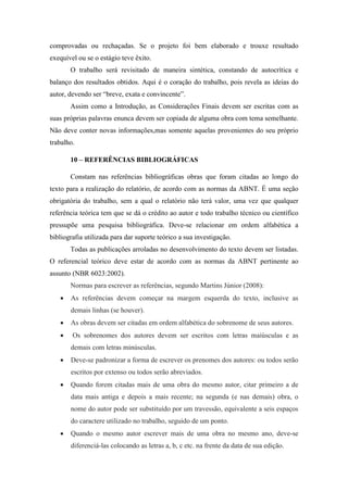 comprovadas ou rechaçadas. Se o projeto foi bem elaborado e trouxe resultado
exequível ou se o estágio teve êxito.
O trabalho será revisitado de maneira sintética, constando de autocrítica e
balanço dos resultados obtidos. Aqui é o coração do trabalho, pois revela as ideias do
autor, devendo ser “breve, exata e convincente”.
Assim como a Introdução, as Considerações Finais devem ser escritas com as
suas próprias palavras enunca devem ser copiada de alguma obra com tema semelhante.
Não deve conter novas informações,mas somente aquelas provenientes do seu próprio
trabalho.
10 – REFERÊNCIAS BIBLIOGRÁFICAS
Constam nas referências bibliográficas obras que foram citadas ao longo do
texto para a realização do relatório, de acordo com as normas da ABNT. É uma seção
obrigatória do trabalho, sem a qual o relatório não terá valor, uma vez que qualquer
referência teórica tem que se dá o crédito ao autor e todo trabalho técnico ou científico
pressupõe uma pesquisa bibliográfica. Deve-se relacionar em ordem alfabética a
bibliografia utilizada para dar suporte teórico a sua investigação.
Todas as publicações arroladas no desenvolvimento do texto devem ser listadas.
O referencial teórico deve estar de acordo com as normas da ABNT pertinente ao
assunto (NBR 6023:2002).
Normas para escrever as referências, segundo Martins Júnior (2008):
 As referências devem começar na margem esquerda do texto, inclusive as
demais linhas (se houver).
 As obras devem ser citadas em ordem alfabética do sobrenome de seus autores.
 Os sobrenomes dos autores devem ser escritos com letras maiúsculas e as
demais com letras minúsculas.
 Deve-se padronizar a forma de escrever os prenomes dos autores: ou todos serão
escritos por extenso ou todos serão abreviados.
 Quando forem citadas mais de uma obra do mesmo autor, citar primeiro a de
data mais antiga e depois a mais recente; na segunda (e nas demais) obra, o
nome do autor pode ser substituído por um travessão, equivalente a seis espaços
do caractere utilizado no trabalho, seguido de um ponto.
 Quando o mesmo autor escrever mais de uma obra no mesmo ano, deve-se
diferenciá-las colocando as letras a, b, c etc. na frente da data de sua edição.
 