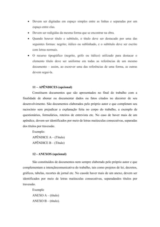  Devem ser digitadas em espaço simples entre as linhas e separadas por um
espaço entre elas.
 Devem ser redigidas da mesma forma que se encontrar na obra.
 Quando houver título e subtítulo, o título deve ser destacado por uma das
seguintes formas: negrito; itálico ou sublinhado, e o subtítulo deve ser escrito
com letras normais.
 O recurso tipográfico (negrito, grifo ou itálico) utilizado para destacar o
elemento título deve ser uniforme em todas as referências de um mesmo
documento – assim, ao escrever uma das referências de uma forma, as outras
devem segui-la.
11 – APÊNDICES (opcional)
Constituem documentos que são apresentados no final do trabalho com a
finalidade de abonar ou documentar dados ou fatos citados no decorrer de seu
desenvolvimento. São documentos elaborados pelo próprio autor e que completam seu
raciocínio sem prejudicar a explanação feita no corpo do trabalho, a exemplo de
questionários, formulários, roteiros de entrevista etc. No caso de haver mais de um
apêndice, devem ser identificados por meio de letras maiúsculas consecutivas, separadas
dos títulos por travessão.
Exemplo:
APÊNDICE A – (Título)
APÊNDICE B – (Título)
12 - ANEXOS (opcional)
São constituídos de documentos nem sempre elaborado pelo próprio autor e que
complementam a intençãocomunicativa do trabalho, tais como projetos de lei, decretos,
gráficos, tabelas, recortes de jornal etc. No casode haver mais de um anexo, devem ser
identificados por meio de letras maiúsculas consecutivas, separadasdos títulos por
travessão.
Exemplo
ANEXO A – (título)
ANEXO B – (título).
 