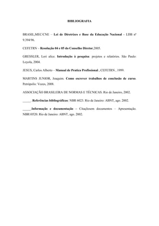 BIBLIOGRAFIA
BRASIL,MEC/CNE – Lei de Diretrizes e Base da Educação Nacional - LDB nª
9.394/96.
CEFETRN – Resolução 04 e 05 do Conselho Diretor,2005.
GRESSLER, Lori alice. Introdução à pesquisa: projetos e relatórios. São Paulo:
Loyola, 2004.
JESUS, Carlos Alberto – Manual de Pratica Profissional , CEFETRN , 1999.
MARTINS JUNIOR, Joaquim. Como escrever trabalhos de conclusão de curso.
Petrópolis: Vozes, 2008.
ASSOCIAÇÃO BRASILEIRA DE NORMAS E TÉCNICAS. Rio de Janeiro, 2002.
_____. Referências bibliográficas: NBR 6023. Rio de Janeiro: ABNT, ago. 2002.
_____.Informação e documentação – Citaçõesem documentos – Apresentação.
NBR10520. Rio de Janeiro: ABNT, ago. 2002.
 