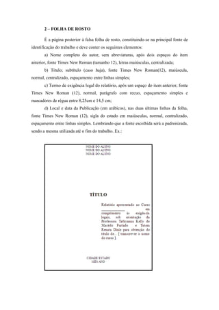 2 – FOLHA DE ROSTO
É a página posterior à falsa folha de rosto, constituindo-se na principal fonte de
identificação do trabalho e deve conter os seguintes elementos:
a) Nome completo do autor, sem abreviaturas, após dois espaços do item
anterior, fonte Times New Roman (tamanho 12), letras maiúsculas, centralizada;
b) Título; subtítulo (caso haja), fonte Times New Roman(12), maiúscula,
normal, centralizado, espaçamento entre linhas simples;
c) Termo de exigência legal do relatório, após um espaço do item anterior, fonte
Times New Roman (12), normal, parágrafo com recuo, espaçamento simples e
marcadores de régua entre 8,25cm e 14,5 cm;
d) Local e data da Publicação (em arábicos), nas duas últimas linhas da folha,
fonte Times New Roman (12), sigla do estado em maiúsculas, normal, centralizado,
espaçamento entre linhas simples. Lembrando que a fonte escolhida será a padronizada,
sendo a mesma utilizada até o fim do trabalho. Ex.:
 