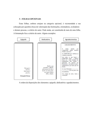 3 – FOLHAS OPCIONAIS
Estas folhas, embora estejam na categoria opcional, é recomendada a sua
colocação por questões éticas de valorização das Instituições, orientadores, avaliadores
e demais pessoas, a critério do autor. Pode ainda, ser constituída de mais de uma folha.
A formatação fica a critério do autor. Alguns exemplos:
A ordem de disposições dos elementos: epigrafe, dedicatória e agradecimentos.
Epígrafe Dedicatória Agradecimentos
 
