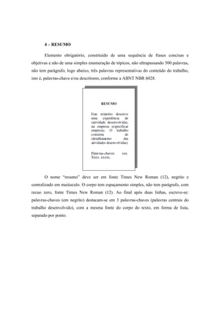 4 – RESUMO
Elemento obrigatório, constituído de uma sequência de frases concisas e
objetivas e não de uma simples enumeração de tópicos, não ultrapassando 500 palavras,
não tem parágrafo, logo abaixo, três palavras representativas do conteúdo do trabalho,
isto é, palavras-chave e/ou descritores, conforme a ABNT NBR 6028.
O nome “resumo” deve ser em fonte Times New Roman (12), negrito e
centralizado em maiúsculo. O corpo tem espaçamento simples, não tem parágrafo, com
recuo zero, fonte Times New Roman (12). Ao final após duas linhas, escreve-se:
palavras-chaves (em negrito) destacam-se em 3 palavras-chaves (palavras centrais do
trabalho desenvolvido), com a mesma fonte do corpo do texto, em forma de lista,
separado por ponto.
 
