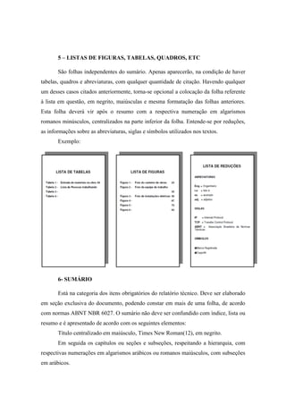 5 – LISTAS DE FIGURAS, TABELAS, QUADROS, ETC
São folhas independentes do sumário. Apenas aparecerão, na condição de haver
tabelas, quadros e abreviaturas, com qualquer quantidade de citação. Havendo qualquer
um desses casos citados anteriormente, torna-se opcional a colocação da folha referente
à lista em questão, em negrito, maiúsculas e mesma formatação das folhas anteriores.
Esta folha deverá vir após o resumo com a respectiva numeração em algarismos
romanos minúsculos, centralizados na parte inferior da folha. Entende-se por reduções,
as informações sobre as abreviaturas, siglas e símbolos utilizados nos textos.
Exemplo:
6- SUMÁRIO
Está na categoria dos itens obrigatórios do relatório técnico. Deve ser elaborado
em seção exclusiva do documento, podendo constar em mais de uma folha, de acordo
com normas ABNT NBR 6027. O sumário não deve ser confundido com índice, lista ou
resumo e é apresentado de acordo com os seguintes elementos:
Título centralizado em maiúsculo, Times New Roman(12), em negrito.
Em seguida os capítulos ou seções e subseções, respeitando a hierarquia, com
respectivas numerações em algarismos arábicos ou romanos maiúsculos, com subseções
em arábicos.
 