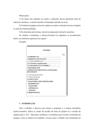 Observações:
1) Os títulos dos capítulos ou seções e subseções devem apresentar além de
indicativo numérico, o mesmo fraseado e formatação utilizada no texto;
2) O número da página inicial do capítulo ou seção e subseção devem ser ligados
ao título por linha pontilhada;
3) Os elementos pós-textuais, não devem apresentar indicativo numérico.
No sumário a introdução, o desenvolvimento (os capítulos), as considerações
finais e as referências aparecem em negrito.
Exemplo:
7 – INTRODUÇÃO
Abre o trabalho e descreve com clareza o propósito e o alcance dorelatório
técnico-científico. Indica as razões da escolha do tema do projeto ou a escolha da
empresa para o TCC. Apresenta o problema e as hipóteses que levaram a realização da
pesquisa. Lista os objetivos do trabalho e mostra como o trabalho está estruturado em
 