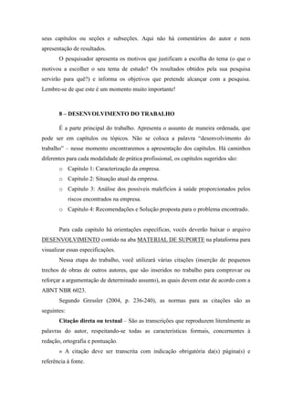 seus capítulos ou seções e subseções. Aqui não há comentários do autor e nem
apresentação de resultados.
O pesquisador apresenta os motivos que justificam a escolha do tema (o que o
motivou a escolher o seu tema de estudo? Os resultados obtidos pela sua pesquisa
servirão para quê?) e informa os objetivos que pretende alcançar com a pesquisa.
Lembre-se de que este é um momento muito importante!
8 – DESENVOLVIMENTO DO TRABALHO
É a parte principal do trabalho. Apresenta o assunto de maneira ordenada, que
pode ser em capítulos ou tópicos. Não se coloca a palavra “desenvolvimento do
trabalho” – nesse momento encontraremos a apresentação dos capítulos. Há caminhos
diferentes para cada modalidade de prática profissional, os capítulos sugeridos são:
o Capitulo 1: Caracterização da empresa.
o Capitulo 2: Situação atual da empresa.
o Capitulo 3: Análise dos possíveis malefícios à saúde proporcionados pelos
riscos encontrados na empresa.
o Capitulo 4: Recomendações e Solução proposta para o problema encontrado.
Para cada capitulo há orientações específicas, vocês deverão baixar o arquivo
DESENVOLVIMENTO contido na aba MATERIAL DE SUPORTE na plataforma para
visualizar essas especificações.
Nessa etapa do trabalho, você utilizará várias citações (inserção de pequenos
trechos de obras de outros autores, que são inseridos no trabalho para comprovar ou
reforçar a argumentação de determinado assunto), as quais devem estar de acordo com a
ABNT NBR 6023.
Segundo Gressler (2004, p. 236-240), as normas para as citações são as
seguintes:
Citação direta ou textual – São as transcrições que reproduzem literalmente as
palavras do autor, respeitando-se todas as características formais, concernentes à
redação, ortografia e pontuação.
» A citação deve ser transcrita com indicação obrigatória da(s) página(s) e
referência à fonte.
 