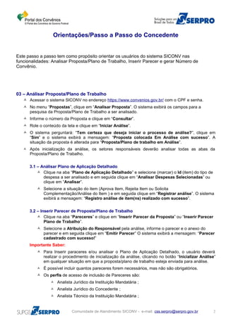 Orientações/Passo a Passo do Concedente
Este passo a passo tem como propósito orientar os usuários do sistema SICONV nas
funcionalidades: Analisar Proposta/Plano de Trabalho, Inserir Parecer e gerar Número de
Convênio.
03 – Análisar Proposta/Plano de Trabalho
 Acessar o sistema SICONV no endereço https://www.convenios.gov.br/ com o CPF e senha.
 No menu “Propostas”, clique em “Analisar Proposta”. O sistema exibirá os campos para a
pesquisa da Proposta/Plano de Trabalho a ser analisado.
 Informe o número da Proposta e clique em “Consultar”.
 Role o conteúdo da tela e clique em “Iniciar Análise”.
 O sistema perguntará: “Tem certeza que deseja iniciar o processo de análise?”, clique em
“Sim” e o sistema exibirá a mensagem: “Proposta colocada Em Análise com sucesso”. A
situação da proposta é alterada para “Proposta/Plano de trabalho em Análise”.
 Após inicialização da análise, os setores responsáveis deverão analisar todas as abas da
Proposta/Plano de Trabalho.
3.1 – Análisar Plano de Aplicação Detalhado
 Clique na aba “Plano de Aplicação Detalhado” e selecione (marcar) o Id (item) do tipo de
despesa a ser analisado e em seguida clique em “Analisar Despesas Selecionadas” ou
clique em “Analisar”.
 Selecione a situação do item (Aprova Item, Rejeita Item ou Solicita
Complementação/Análise do Item ) e em seguida clique em “Registrar análise”. O sistema
exibirá a mensagem: “Registro análise de item(ns) realizado com sucesso”.
3.2 – Inserir Parecer de Proposta/Plano de Trabalho
 Clique na aba “Pareceres” e clique em “Inserir Parecer da Proposta” ou “Inserir Parecer
Plano de Trabalho”.
 Selecione a Atribuição do Responsável pela análise, informe o parecer e o anexo do
parecer e em seguida clique em “Emitir Parecer” O sistema exibirá a mensagem: “Parecer
cadastrado com sucesso!”
Importante Saber:
 Para Inserir paraceres e/ou analisar o Plano de Aplicação Detalhado, o usuário deverá
realizar o procedimento de inicialização da análise, clicando no botão “Inicializar Análise”
em qualquer situação em que a proposta/plano de trabalho esteja enviada para análise.
 É possível incluir quantos pareceres forem necessários, mas não são obrigatórios.
 Os perfis de acesso de inclusão de Pareceres são:
 Analista Jurídico da Instituição Mandatária ;
 Analista Jurídico do Concedente ;
 Analista Técnico da Instituição Mandatária ;
Comunidade de Atendimento SICONV - e-mail: css.serpro@serpro.gov.br 2
 