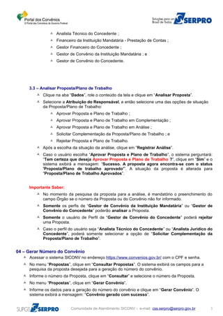  Analista Técnico do Concedente ;
 Financeiro da Instituição Mandatária - Prestação de Contas ;
 Gestor Financeiro do Concedente ;
 Gestor de Convênio da Instituição Mandatária ; e
 Gestor de Convênio do Concedente.
3.3 – Analisar Proposta/Plano de Trabalho
 Clique na aba “Dados”, role o conteúdo da tela e clique em “Analisar Proposta”.
 Selecione a Atribuição do Responsável, e então selecione uma das opções de situação
da Proposta/Plano de Trabalho:
 Aprovar Proposta e Plano de Trabalho ;
 Aprovar Proposta e Plano de Trabalho em Complementação ;
 Aprovar Proposta e Plano de Trabalho em Análise ;
 Solicitar Complementação da Proposta/Plano de Trabalho ; e
 Rejeitar Proposta e Plano de Trabalho.
 Após a escolha da situação da análise, clique em “Registrar Análise”.
 Caso o usuário escolha “Aprovar Proposta e Plano de Trabalho”, o sistema perguntará:
“Tem certeza que deseja Aprovar Proposta e Plano de Trabalho ?”, clique em “Sim” e o
sistema exibirá a mensagem: “Sucesso. A proposta agora encontra-se com o status
'Proposta/Plano de trabalho aprovado'”. A situação da proposta é alterada para
“Proposta/Plano de Trabalho Aprovados”.
Importante Saber:
 No momento da pesquisa da proposta para a análise, é mandatório o preenchimento do
campo Órgão se o número da Proposta ou do Convênio não for informado.
 Somente os perfis de “Gestor de Convênio da Instituição Mandatária” ou “Gestor de
Convênio do Concedente” poderão analisar a Proposta.
 Somente o usuário de Perfil de “Gestor de Convênio do Concedente” poderá rejeitar
uma Proposta.
 Caso o perfil do usuário seja “Analista Técnico do Concedente” ou “Analista Jurídico do
Concedente”, poderá somente selecionar a opção de “Solicitar Complementação da
Proposta/Plano de Trabalho”.
04 – Gerar Número do Convênio
 Acessar o sistema SICONV no endereço https://www.convenios.gov.br/ com o CPF e senha.
 No menu “Propostas”, clique em “Consultar Propostas”. O sistema exibirá os campos para a
pesquisa da proposta desejada para a geração do número do convênio.
 Informe o número da Proposta, clique em “Consultar” e selecione o número da Proposta.
 No menu “Propostas”, clique em “Gerar Convênio”.
 Informe os dados para a geração do número do convênio e clique em “Gerar Convênio”. O
sistema exibirá a mensagem: “Convênio gerado com sucesso”.
Comunidade de Atendimento SICONV - e-mail: css.serpro@serpro.gov.br 3
 
