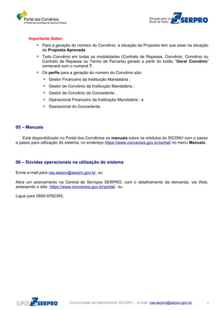Importante Saber:
 Para a geração do número do Convênio, a situação da Proposta tem que estar na situação
de Proposta Aprovada.
 Todo Convênio em todas as modalidades (Contrato de Repasse, Convênio, Convênio ou
Contrato de Repasse ou Termo de Parceria) gerado a partir do botão “Gerar Convênio”
comecará com o numeral 7.
 Os perfis para a geração do número do Convênio são:
 Gestor Financeiro da Instituição Mandatária ;
 Gestor de Convênio da Instituição Mandatária ;
 Gestor de Convênio do Concedente ;
 Operacional Financeiro da Instituição Mandatária ; e
 Operacional do Concedente.
05 – Manuais
Está disponibilizado no Portal dos Convênios os manuais sobre os módulos do SICONV com o passo
a passo para utilização do sistema, no endereço https://www.convenios.gov.br/portal/ no menu Manuais.
06 – Dúvidas operacionais na utilização do sistema
Envie e-mail para css.serpro@serpro.gov.br ou
Abra um acionamento na Central de Serviços SERPRO, com o detalhamento da demanda, via Web,
acessando o sitio https://www.convenios.gov.br/portal/ ou
Ligue para 0800-9782340.
Comunidade de Atendimento SICONV - e-mail: css.serpro@serpro.gov.br 4
 