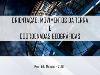 ORIENTAÇÃO, MOVIMENTOS DA TERRA
E
COORDENADAS GEOGRÁFICAS
Prof. Edu Mendes - 2018
 