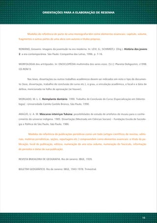 10
MORGADO, M. L. C. . 1990. Trabalho de Conclusão de Curso (Especialização em Odonto-Reimplante dentário
logia) - Universidade Camilo Castelo Branco, São Paulo, 1990.
ARAÚJO, U. A. M. : possibilidades de estudo de artefatos de museu para o conhe-Máscaras inteiriças Tukúna
cimento do universo indígena. 1985. Dissertação (Mestrado em Ciências Sociais) – Fundação Escola de Sociolo-
gia e Política de São Paulo, São Paulo, 1986.
Modelos de referência de publicações periódicas como um todo (artigos científicos de revistas, edito-
riais, matérias jornalísticas, seções, reportagens etc.) compreendem como elementos essenciais: o título da pu-
blicação, local de publicação, editora, numeração do ano e/ou volume, numeração do fascículo, informação
de períodos e datas de sua publicação.
REVISTA BRASILEIRA DE GEOGRAFIA. Rio de Janeiro: IBGE, 1939.
BOLETIM GEOGRÁFICO. Rio de Janeiro: IBGE, 1943-1978. Trimestral.
ORIENTAÇÕES PARA A ELABORAÇÃO DE RESENHA
Modelos de referência de parte de uma monografia têm como elementos essenciais: capítulo, volume,
fragmentos e outras partes de uma obra com autores e títulos próprios.
ROMANO, Giovanni. Imagens da juventude na era moderna. In: LEVI, G.; SCHIMIDT,J. (Org.). História dos jovens
2: a era contemporânea. São Paulo: Companhia das Letras, 1996. p. 7-16.
MORFOLOGIA dos artrópodes. In: ENCICLOPÉDIA multimídia dos seres vivos. [S.I.]: Planeta DeAgostini, c1998.
CD-ROM 9.
Nas teses, dissertações ou outros trabalhos acadêmicos devem ser indicados em nota o tipo de documen-
to (tese, dissertação, trabalho de conclusão de curso etc.), o grau, a vinculação acadêmica, o local e a data de
defesa, mencionada na folha de aprovação (se houver).
 