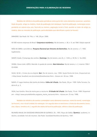11
SILVA, M.M.L. Crimes da era digital. , Rio de Janeiro, nov. 1998. Seção Ponto de Vista. Disponível em:Net
<http://www. brazilnet.com.br/contexts/brasilrevistas.htm>. Acesso em: 28 nov. 1998.
NAVES, P. Lagos Andinos dão banho de beleza. , São Paulo, 28 jun. 1999. Folha Turismo, Ca-Folha de S.Paulo
derno 8, p. 3.
SILVA, Ives Gandra. Pena de morte para o naciturno. , São Paulo, 19 set. 1998. DisponívelO Estado de S.Paulo
em: <http:// www.providafamília.org/pena_morte_naciturno.htm>. Acesso em: 25 nov. 1998.
Modelos de referência de eventos contemplam como elementos essenciais: nome do evento, numeração
(se houver), ano e local (cidade) de realização. Em seguida deve-se mencionar o título do documento (anais,
atas, tópico, temático etc.), seguido dos dados de local de publicação, editora e data da publicação.
REUNIÃO ANUAL DA SOCIEDADE BRASILEIRA DE QUÍMICA, 20., 1997, Poços de Caldas. : academia, in-Química
dústria, sociedade: livro de resumos. São Paulo: Sociedade Brasileira de Química, 1997.
ORIENTAÇÕES PARA A ELABORAÇÃO DE RESENHA
Modelos de referência de publicações periódicas como parte têm como elementos essenciais: autor(es),
título da parte, artigo ou matéria, título da publicação (em destaque), local de publicação, numeração corres-
pondente ao volume e/ou ano, fascículo ou número, paginação inicial e final, quando se tratar de artigo ou
matéria, data ou intervalo de publicação, particularidades que identificam a parte (se houver).
DINHEIRO: São Paulo: Ed. Três, n. 148, 28 jun. 2000.
AS 500 maiores empresas do Brasil. , Rio de Janeiro, v. 38, n. 9, set.1984. Edição especial.Conjuntura econômica
MÃO-DE-OBRA e previdência. , Rio de Janeiro; v. 7, 1983.Pesquisa Nacional por Amostra de Domicílios
Suplemento.
SEKEFF, Gisela. O emprego dos sonhos. , Rio de Janeiro, ano 26, n. 1344, p. 30-36, 3, fev.2002.Domingo
VIEIRA, Cássio Leite; LOPES, Marcelo. A queda do cometa. . Rio de Janeiro, n. 2, inverno 1994.1Neo Interativa
CD-ROM.
 