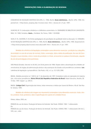 12
BRASIL. Medida provisória no 1.569-9, de 11 de dezembro de 1997. Estabelece multa em operações de importa-
ção, e dá outras providências. , Poder Executivo, Brasília, DF,Diário Oficial [da] República Federativa do Brasil
14 dez. 1997. Seção 1, p. 29514.
BRASIL. Organização dos textos, notas remissivas e índices por Juarez de Oliveira. 46 ed. São Pau-Código Civil.
lo: Saraiva, 1995.
Modelos de referência de imagem em movimento contemplam como elementos essenciais: título, dire-
tor, produtor, local, produtora, data e especificação do suporte em unidades físicas.
Filmes, vídeos, DVD, etc.
PERIGOS do uso do tóxico. Produção de Ramos de Andrade. São Paulo: CERAVI, 1983. 1 videocassete.
Ou
PERIGOS do uso do tóxico. Produção de Ramos de Andrade. São Paulo: CERAVI,1983. 1 videocassete (30 min.),
VHS, son., color.
ORIENTAÇÕES PARA A ELABORAÇÃO DE RESENHA
CONGRESSO DE INCIAÇÃO CIENTÍFICA DA UFPe, 4., 1996, Recife. Recife: UFPe, 1996. Dis-Anais eletrônicos...
ponível em: <http://www. propesq.ufpe. br.anais/ anais. htm>. Acesso em: 21 jan. 1997.
GUNCHO, M. R. A educação à distância e a biblioteca universitária. In: SEMINÁRIO DE BIBLOTECAS UNIVERSITÁ-
RIAS, 10. 1998, Fortaleza. Fortaleza: Tec Treina, 1998. 1 CD-ROM.Anais...
SILVA, R. N.; OLIVEIRA, R. Os limites pedagógicos do paradigma da qualidade total na educação. In: CONGRES-
SO DE INCIAÇÃO CIENTÍFICA DA UFPe, 4., 1996, Recife. Recife: UFPe, 1996. Disponível em:Anais eletrônicos...
<http://www.propesq.ufpe.br.anais/ anais.educ/ce04. htm>. Acesso em: 21 jan. 1997.
Modelos de referência de legislação contemplam como elementos essenciais: jurisdição (ou cabeçalho
da entidade no caso de se tratar de normas), título, numeração, data e dados da publicação. No caso de Cons-
tituições e suas emendas, entre o nome da jurisdição e o título, acrescente-se a palavra Constituição, seguido
do ano de promulgação entre parênteses.
SÃO PAULO (Estado). Decreto no 42.822, de 20 de janeiro de 1998. Dispõe sobre a desativação de unidades ad-
ministrativas de órgãos da administração direta e das autarquias do Estado e dá providências correlatas. Lex:
coletânea de legislação e jurisprudência. São Paulo, v.62, n.3, p. 217-220,1998.
 