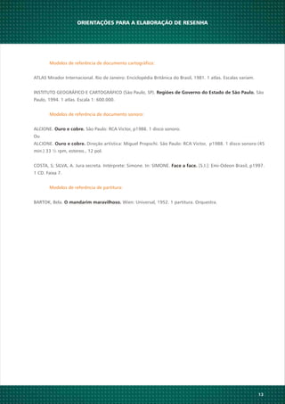 ORIENTAÇÕES PARA A ELABORAÇÃO DE RESENHA
13
Modelos de referência de documento cartográfico:
ATLAS Mirador Internacional. Rio de Janeiro: Enciclopédia Britânica do Brasil, 1981. 1 atlas. Escalas variam.
INSTITUTO GEOGRÁFICO E CARTOGRÁFICO (São Paulo, SP). SãoRegiões de Governo do Estado de São Paulo.
Paulo, 1994. 1 atlas. Escala 1: 600.000.
Modelos de referência de documento sonoro:
ALCIONE. São Paulo: RCA Victor, p1988. 1 disco sonoro.Ouro e cobre.
Ou
ALCIONE. Direção artística: Miguel Propschi. São Paulo: RCA Victor, p1988. 1 disco sonoro (45Ouro e cobre.
min.) 33 ½ rpm, estereo., 12 pol.
COSTA, S; SILVA, A. Jura secreta. Intérprete: Simone. In: SIMONE. [S.I.]: Emi-Odeon Brasil, p1997.Face a face.
1 CD. Faixa 7.
Modelos de referência de partitura:
BARTOK, Bela. Wien: Universal, 1952. 1 partitura. Orquestra.O mandarim maravilhoso.
 