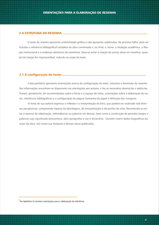 4
2 A ESTRUTURA DA RESENHA
O texto da resenha apresenta uniformidade gráfica e não apresenta subdivisões. Na primeira folha, deve ser
incluída a referência bibliográfica completa da obra comentada e, ao final, o nome, a titulação acadêmica, a filia-
ção institucional e o endereço eletrônico do resenhista. Deve-se evitar a citação de outras obras em resenhas; quan-
do tal citação for imprescindível, incluí-la no corpo do texto.
No Apêndice A constam orientações para a elaboração da referência.
1
2.1 A configuração do texto
Cada periódico apresenta orientações acerca da configuração do texto, natureza e dimensão da resenha.
Tais informações encontram-se disponíveis nas orientações aos autores, e faz-se necessário observá-las e adotá-las.
Tratam, geralmente, de recomendações sobre a fonte e o espaço do texto, orientações sobre a elaboração de no-
tas, referências bibliográficas e a configuração da página (tamanho do papel e definição das margens).
O texto de sua autoria expressa a reflexão e a interpretação do livro, que poderá ser analisado sob diver -
sas perspectivas; compreende riqueza de abordagens, de interpretações e de pontos de vista. Recomenda-se evi-
tar o excesso de adjetivação, redundâncias ou palavras em desuso, bem como a construção de períodos longos e
palavras cujo significado desconhece, abra parágrafos e use o dicionário. Convém inserir dados biográficos do
autor da obra, tais como sua titulação e demais obras publicadas.
1
ORIENTAÇÕES PARA A ELABORAÇÃO DE RESENHA
 