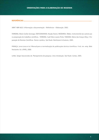 REFERÊNCIAS
ABNT. NBR 6023. Informação e documentação – Referências – Elaboração. 2002.
FERREIRA, Maria Cecília Gonzaga; KRZYZANOWSKI, Rosaly Fávero; MEDEIROS, Rildeci. Instrumental aos autores pa-
ra preparação de trabalhos científicos. FERREIRA, Sueli Mara soares Pinto; TARGINO, Maria das Graças (Org.). Pre-
paração de Revistas Científicas. Teoria e prática. São Paulo: Reichmann & Autores, 2005.
FRANÇA, Junia Lessa et al. Manual para a normalização de publicações técnico-científicas. 4 ed. rev. amp. Belo
Horizonte: Ed. UFMG, 2000.
LUNA, Sérgio Vasconcelos de. Planejamento de pesquisa. Uma introdução. São Paulo: Cortez, 2005.
5
ORIENTAÇÕES PARA A ELABORAÇÃO DE RESENHA
 