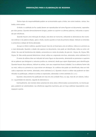 Ao que se refere à editora, quando houver mais de um local para uma só editora, indica-se o primeiro ou
o mais destacado. Quando a cidade não aparece no documento, mas pode ser identificada, indica-se entre col-
chetes. No caso de homônimos de cidades, acrescenta-se o nome do estado, do país etc.: Viçosa, AL; Viçosa, MG;
Viçosa, RJ. Não sendo possível determinar o local, utiliza-se a expressão sine loco, abreviada, entre colchetes [S.I.].
O nome da editora deve ser indicado tal como figura no documento, abreviando-se prenomes e suprimin-
do-se palavras que designam a natureza jurídica ou comercial, desde que sejam dispensáveis para identificação.
Quando houver duas editoras, indicam-se ambas, com seus respectivos locais (cidades). Se as editoras forem três
ou mais, indica-se a primeira ou a que estiver em destaque. Se a editora não puder ser identificada, deve ser indi-
cada a expressão sine nomine, abreviada, entre colchetes [s.n.]. Quando o local e o editor não puderem ser iden-
tificados na publicação, utilizam-se ambas as expressões, abreviadas e entre colchetes [S.I.:s.n.]
Quando o documento for publicado em mais de uma unidade física, ou seja, mais de um volume, indica-
se a quantidade de volumes, seguida da abreviatura v.
Eventualmente, o(s) nome(s) do(s) autor(es) de várias obras referenciadas sucessivamente, na mesma pá-
gina, pode(m) ser substituído(s), nas referências seguintes à primeira, por um traço sublinear (equivalente a seis
espaços) e ponto.
7
ORIENTAÇÕES PARA A ELABORAÇÃO DE RESENHA
Outros tipos de responsabilidade podem ser acrescentados após o título, tais como tradutor, revisor, ilus-
trador, entre outros.
O título e o subtítulo (se for usado) devem ser reproduzidos tal como figuram no documento, separados
por dois pontos. Quando demasiadamente longos, podem-se suprimir as últimas palavras, indicando a supres-
são por reticências.
Quando houver uma indicação de edição, esta deve ser transcrita, utilizando-se abreviaturas dos nume-
rais ordinais e da palavra edição, após o título, exceto quando se trata da primeira edição. Indicam-se emendas
e acréscimos à edição de forma abreviada.
 