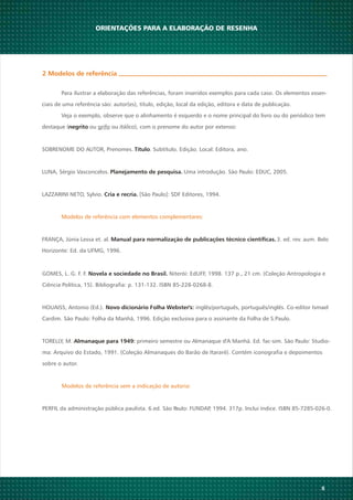 GOMES, L. G. F. F. Niterói: EdUFF, 1998. 137 p., 21 cm. (Coleção Antropologia eNovela e sociedade no Brasil.
Ciência Política, 15). Bibliografia: p. 131-132. ISBN 85-228-0268-8.
HOUAISS, Antonio (Ed.). inglês/português, português/inglês. Co-editor IsmaelNovo dicionário Folha Webster's:
Cardim. São Paulo: Folha da Manhã, 1996. Edição exclusiva para o assinante da Folha de S.Paulo.
TORELLY, M. primeiro semestre ou Almanaque d'A Manhã. Ed. fac-sim. São Paulo: Studio-Almanaque para 1949:
ma: Arquivo do Estado, 1991. (Coleção Almanaques do Barão de Itararé). Contém iconografia e depoimentos
sobre o autor.
Modelos de referência sem a indicação de autoria:
PERFIL da administração pública paulista. 6.ed. São Paulo: FUNDAP, 1994. 317p. Inclui índice. ISBN 85-7285-026-0.
8
ORIENTAÇÕES PARA A ELABORAÇÃO DE RESENHA
2 Modelos de referência
Para ilustrar a elaboração das referências, foram inseridos exemplos para cada caso. Os elementos essen-
ciais de uma referência são: autor(es), título, edição, local da edição, editora e data de publicação.
Veja o exemplo, observe que o alinhamento é esquerdo e o nome principal do livro ou do periódico tem
destaque ( ou grifo ou itálico), com o prenome do autor por extenso:
SOBRENOME DO AUTOR, Prenomes. . Subtítulo. Edição. Local: Editora, ano.
LUNA, Sérgio Vasconcelos. Uma introdução. São Paulo: EDUC, 2005.
LAZZARINI NETO, Sylvio. [São Paulo]: SDF Editores, 1994.
FRANÇA, Júnia Lessa et. al. 3. ed. rev. aum. Belo
Horizonte: Ed. da UFMG, 1996.
negrito
Título
Planejamento de pesquisa.
Cria e recria.
Manual para normalização de publicações técnico científicas.
Modelos de referência com elementos complementares:
 