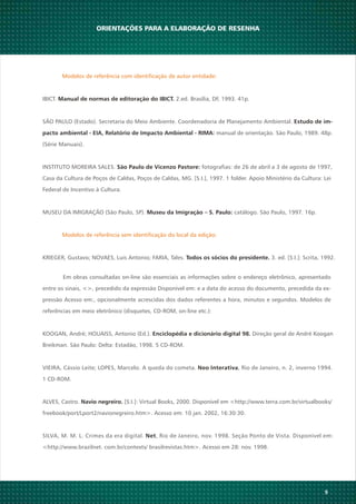 9
Em obras consultadas on-line são essenciais as informações sobre o endereço eletrônico, apresentado
entre os sinais, <>, precedido da expressão Disponível em: e a data do acesso do documento, precedida da ex-
pressão Acesso em:, opcionalmente acrescidas dos dados referentes a hora, minutos e segundos. Modelos de
referências em meio eletrônico (disquetes, CD-ROM, on-line etc.):
KOOGAN, André; HOUAISS, Antonio (Ed.). Direção geral de André KooganEnciclopédia e dicionário digital 98.
Breikman. São Paulo: Delta: Estadão, 1998. 5 CD-ROM.
VIEIRA, Cássio Leite; LOPES, Marcelo. A queda do cometa. , Rio de Janeiro, n. 2, inverno 1994.Neo Interativa
1 CD-ROM.
ALVES, Castro. [S.I.]: Virtual Books, 2000. Disponível em <http://www.terra.com.br/virtualbooks/Navio negreiro.
freebook/port/Lport2/navionegreiro.htm>. Acesso em: 10 jan. 2002, 16:30:30.
SILVA, M. M. L. Crimes da era digital. , Rio de Janeiro, nov. 1998. Seção Ponto de Vista. Disponível em:Net
<http://www.brazilnet. com.br/contexts/ brasilrevistas.htm>. Acesso em 28: nov. 1998.
ORIENTAÇÕES PARA A ELABORAÇÃO DE RESENHA
Modelos de referência com identificação de autor entidade:
IBICT. 2.ed. Brasília, DF, 1993. 41p.Manual de normas de editoração do IBICT.
SÃO PAULO (Estado). Secretaria do Meio Ambiente. Coordenadoria de Planejamento Ambiental. Estudo de im-
pacto ambiental - EIA, Relatório de Impacto Ambiental - RIMA: manual de orientação. São Paulo, 1989. 48p.
(Série Manuais).
INSTITUTO MOREIRA SALES. fotografias: de 26 de abril a 3 de agosto de 1997,São Paulo de Vicenzo Pastore:
Casa da Cultura de Poços de Caldas, Poços de Caldas, MG. [S.I.], 1997. 1 folder. Apoio Ministério da Cultura: Lei
Federal de Incentivo à Cultura.
MUSEU DA IMIGRAÇÃO (São Paulo, SP). catálogo. São Paulo, 1997. 16p.Museu da Imigração – S. Paulo:
Modelos de referência sem identificação do local da edição:
KRIEGER, Gustavo; NOVAES, Luis Antonio; FARIA, Tales. 3. ed. [S.I.]: Scrita, 1992.Todos os sócios do presidente.
 