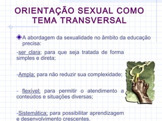 ORIENTAÇÃO SEXUAL COMO
TEMA TRANSVERSAL
A abordagem da sexualidade no âmbito da educação
precisa:
-ser clara; para que seja tratada de forma
simples e direta;
-Ampla; para não reduzir sua complexidade;
- flexível; para permitir o atendimento a
conteúdos e situações diversas;
-Sistemática; para possibilitar aprendizagem
e desenvolvimento crescentes.
 