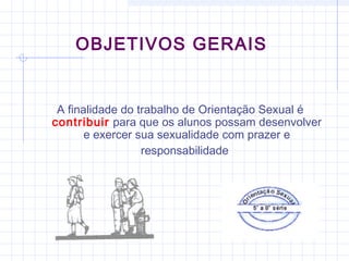OBJETIVOS GERAIS
A finalidade do trabalho de Orientação Sexual é
contribuir para que os alunos possam desenvolver
e exercer sua sexualidade com prazer e
responsabilidade
 