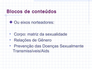Blocos de conteúdos
Ou eixos norteadores:
• Corpo: matriz da sexualidade
• Relações de Gênero
• Prevenção das Doenças Sexualmente
Transmissíveis/Aids
 