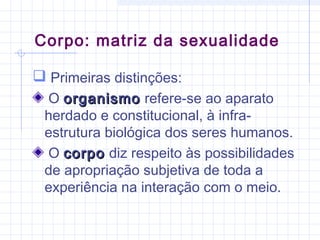  Primeiras distinções:
O organismoorganismo refere-se ao aparato
herdado e constitucional, à infra-
estrutura biológica dos seres humanos.
O corpocorpo diz respeito às possibilidades
de apropriação subjetiva de toda a
experiência na interação com o meio.
Corpo: matriz da sexualidade
 