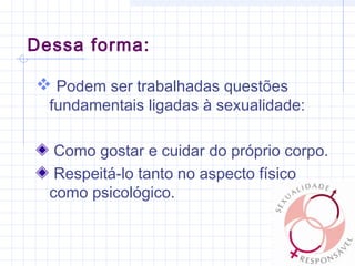 Dessa forma:
 Podem ser trabalhadas questões
fundamentais ligadas à sexualidade:
Como gostar e cuidar do próprio corpo.
Respeitá-lo tanto no aspecto físico
como psicológico.
 