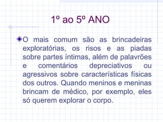 1º ao 5º ANO
O mais comum são as brincadeiras
exploratórias, os risos e as piadas
sobre partes íntimas, além de palavrões
e comentários depreciativos ou
agressivos sobre características físicas
dos outros. Quando meninos e meninas
brincam de médico, por exemplo, eles
só querem explorar o corpo.
 