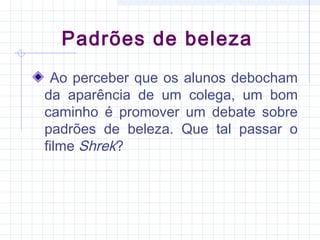 Padrões de beleza
Ao perceber que os alunos debocham
da aparência de um colega, um bom
caminho é promover um debate sobre
padrões de beleza. Que tal passar o
filme Shrek?
 
