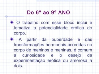 Do 6º ao 9º ANO
O trabalho com esse bloco inclui e
tematiza a potencialidade erótica do
corpo.
A partir da puberdade e das
transformações hormonais ocorridas no
corpo de meninos e meninas, é comum
a curiosidade e o desejo da
experimentação erótica ou amorosa a
dois.
 