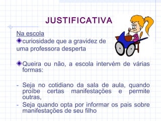 JUSTIFICATIVA
Na escola
curiosidade que a gravidez de
uma professora desperta
Queira ou não, a escola intervém de várias
formas:
- Seja no cotidiano da sala de aula, quando
proíbe certas manifestações e permite
outras,
- Seja quando opta por informar os pais sobre
manifestações de seu filho
 