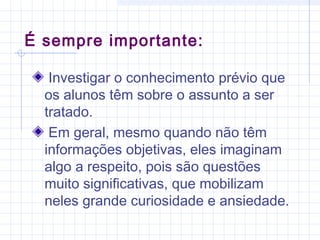 É sempre importante:
Investigar o conhecimento prévio que
os alunos têm sobre o assunto a ser
tratado.
Em geral, mesmo quando não têm
informações objetivas, eles imaginam
algo a respeito, pois são questões
muito significativas, que mobilizam
neles grande curiosidade e ansiedade.
 