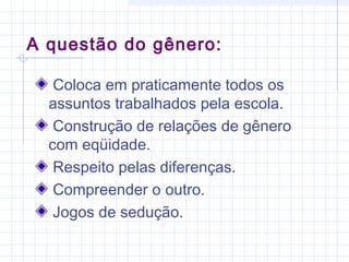 Coloca em praticamente todos os
assuntos trabalhados pela escola.
Construção de relações de gênero
com eqüidade.
Respeito pelas diferenças.
Compreender o outro.
Jogos de sedução.
A questão do gênero:
 
