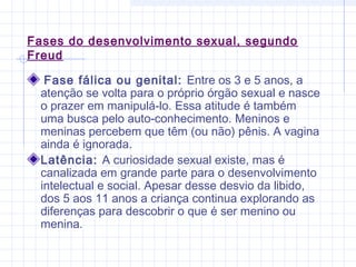 Fases do desenvolvimento sexual, segundo
Freud
Fase fálica ou genital: Entre os 3 e 5 anos, a
atenção se volta para o próprio órgão sexual e nasce
o prazer em manipulá-lo. Essa atitude é também
uma busca pelo auto-conhecimento. Meninos e
meninas percebem que têm (ou não) pênis. A vagina
ainda é ignorada.
Latência: A curiosidade sexual existe, mas é
canalizada em grande parte para o desenvolvimento
intelectual e social. Apesar desse desvio da libido,
dos 5 aos 11 anos a criança continua explorando as
diferenças para descobrir o que é ser menino ou
menina.
 