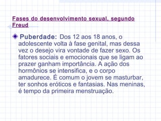 Fases do desenvolvimento sexual, segundo
Freud
Puberdade: Dos 12 aos 18 anos, o
adolescente volta à fase genital, mas dessa
vez o desejo vira vontade de fazer sexo. Os
fatores sociais e emocionais que se ligam ao
prazer ganham importância. A ação dos
hormônios se intensifica, e o corpo
amadurece. É comum o jovem se masturbar,
ter sonhos eróticos e fantasias. Nas meninas,
é tempo da primeira menstruação.
 