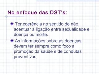 No enfoque das DST’s:
Ter coerência no sentido de não
acentuar a ligação entre sexualidade e
doença ou morte.
As informações sobre as doenças
devem ter sempre como foco a
promoção da saúde e de condutas
preventivas.
 