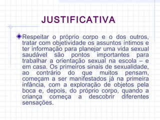 JUSTIFICATIVA
Respeitar o próprio corpo e o dos outros,
tratar com objetividade os assuntos íntimos e
ter informação para planejar uma vida sexual
saudável são pontos importantes para
trabalhar a orientação sexual na escola – e
em casa. Os primeiros sinais de sexualidade,
ao contrário do que muitos pensam,
começam a ser manifestados já na primeira
infância, com a exploração de objetos pela
boca e, depois, do próprio corpo, quando a
criança começa a descobrir diferentes
sensações.
 