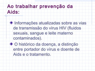 Informações atualizadas sobre as vias
de transmissão do vírus HIV (fluidos
sexuais, sangue e leite materno
contaminados).
O histórico da doença, a distinção
entre portador do vírus e doente de
Aids e o tratamento.
Ao trabalhar prevenção da
Aids:
 