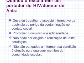 Deve-se trabalhar o aspecto informativo da
ausência do perigo da contaminação no
contato social.
Promover o convívio e a solidariedade.
 Não pode ser exigida a realização de teste
sorológico.
 Não são obrigados a informar sua condição
à direção ou a qualquer membro da
comunidade escolar.
Quando a escola tem um
portador do HIV/doente de
Aids:
 