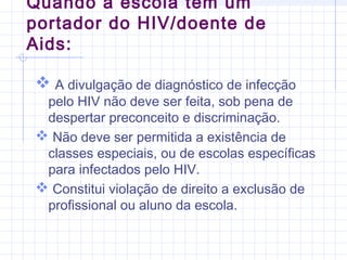 A divulgação de diagnóstico de infecção
pelo HIV não deve ser feita, sob pena de
despertar preconceito e discriminação.
 Não deve ser permitida a existência de
classes especiais, ou de escolas específicas
para infectados pelo HIV.
 Constitui violação de direito a exclusão de
profissional ou aluno da escola.
Quando a escola tem um
portador do HIV/doente de
Aids:
 