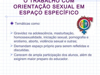 Temáticas como:
 Gravidez na adolescência, masturbação,
homossexualidade, iniciação sexual, pornografia e
erotismo, aborto, violência sexual e outras;
 Demandam espaço próprio para serem refletidas e
discutidas.
 Carecem de ampla participação dos alunos, além de
exigirem maior preparo do educador.
O TRABALHO COM
ORIENTAÇÃO SEXUAL EM
ESPAÇO ESPECÍFICO
 