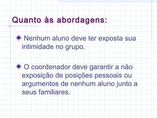 Quanto às abordagens:
Nenhum aluno deve ter exposta sua
intimidade no grupo.
O coordenador deve garantir a não
exposição de posições pessoais ou
argumentos de nenhum aluno junto a
seus familiares.
 