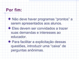 Não deve haver programas “prontos” a
serem apresentados aos alunos.
Eles devem ser convidados a trazer
suas demandas e interesses ao
educador.
Para facilitar a explicitação dessas
questões, introduzir uma “caixa” de
perguntas anônimas.
Por fim:
 