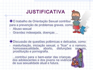 JUSTIFICATIVA
O trabalho de Orientação Sexual contribui
para a prevenção de problemas graves, como:
- Abuso sexual
- Gravidez indesejada, doenças ...
Discussão de questões polêmicas e delicadas, como:
- masturbação, iniciação sexual, o “ficar” e o namoro,
homossexualidade, aborto, disfunções sexuais,
prostituição e pornografia.
...contribui para o bem-estar das crianças,
dos adolescentes e dos jovens na vivência
de sua sexualidade atual e futura.
 
