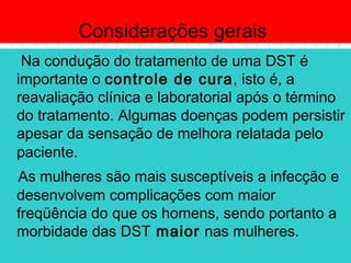 Considerações gerais
Na condução do tratamento de uma DST é
importante o controle de cura, isto é, a
reavaliação clínica e laboratorial após o término
do tratamento. Algumas doenças podem persistir
apesar da sensação de melhora relatada pelo
paciente.
As mulheres são mais susceptíveis a infecção e
desenvolvem complicações com maior
freqüência do que os homens, sendo portanto a
morbidade das DST maior nas mulheres.
 